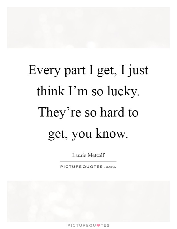 Every part I get, I just think I'm so lucky. They're so hard to get, you know. Picture Quote #1