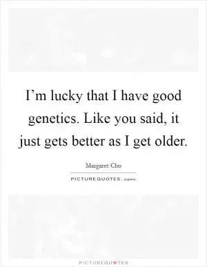 I’m lucky that I have good genetics. Like you said, it just gets better as I get older Picture Quote #1