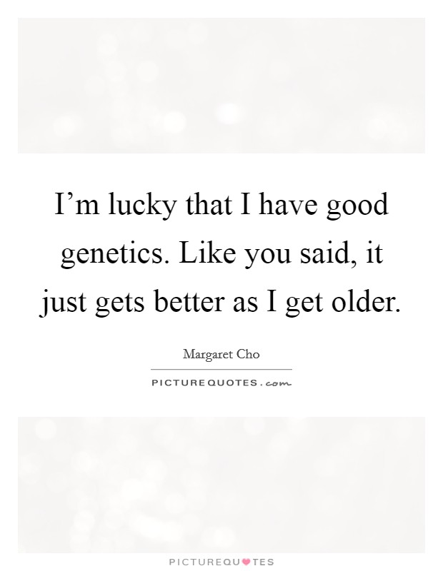 I'm lucky that I have good genetics. Like you said, it just gets better as I get older. Picture Quote #1