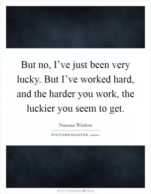 But no, I’ve just been very lucky. But I’ve worked hard, and the harder you work, the luckier you seem to get Picture Quote #1