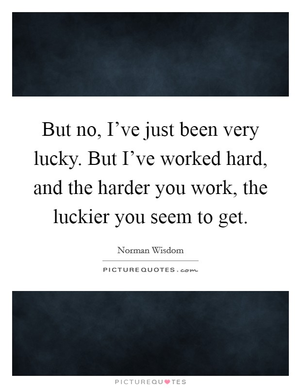 But no, I've just been very lucky. But I've worked hard, and the harder you work, the luckier you seem to get. Picture Quote #1