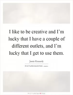 I like to be creative and I’m lucky that I have a couple of different outlets, and I’m lucky that I get to use them Picture Quote #1