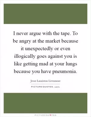 I never argue with the tape. To be angry at the market because it unexpectedly or even illogically goes against you is like getting mad at your lungs because you have pneumonia Picture Quote #1