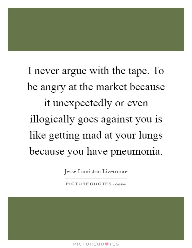 I never argue with the tape. To be angry at the market because it unexpectedly or even illogically goes against you is like getting mad at your lungs because you have pneumonia. Picture Quote #1
