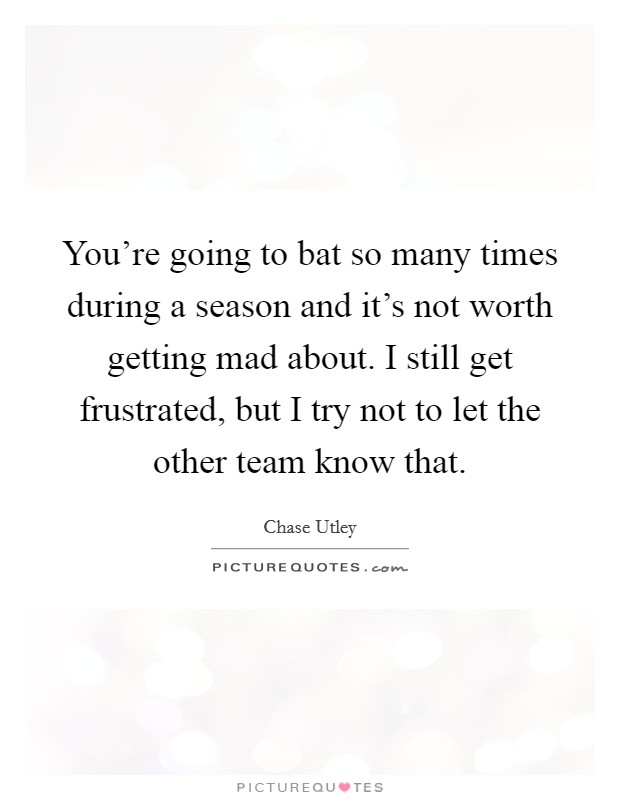 You're going to bat so many times during a season and it's not worth getting mad about. I still get frustrated, but I try not to let the other team know that. Picture Quote #1