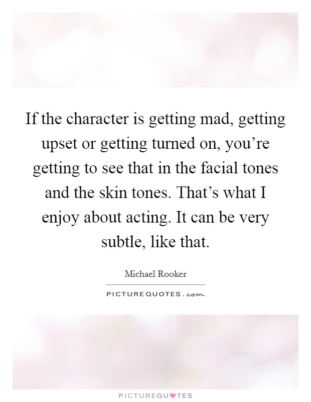 If the character is getting mad, getting upset or getting turned on, you're getting to see that in the facial tones and the skin tones. That's what I enjoy about acting. It can be very subtle, like that. Picture Quote #1