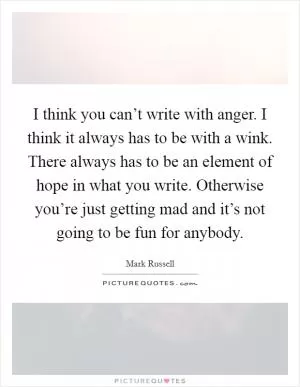 I think you can’t write with anger. I think it always has to be with a wink. There always has to be an element of hope in what you write. Otherwise you’re just getting mad and it’s not going to be fun for anybody Picture Quote #1