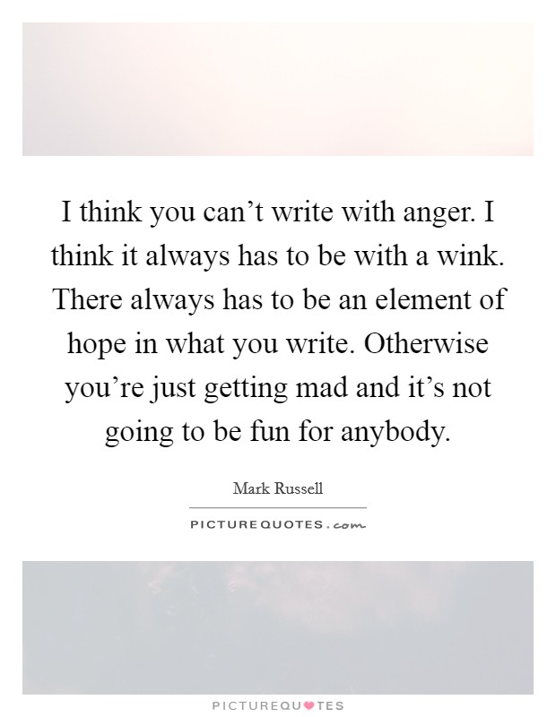 I think you can't write with anger. I think it always has to be with a wink. There always has to be an element of hope in what you write. Otherwise you're just getting mad and it's not going to be fun for anybody. Picture Quote #1