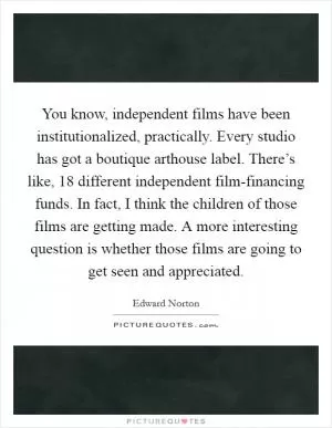 You know, independent films have been institutionalized, practically. Every studio has got a boutique arthouse label. There’s like, 18 different independent film-financing funds. In fact, I think the children of those films are getting made. A more interesting question is whether those films are going to get seen and appreciated Picture Quote #1