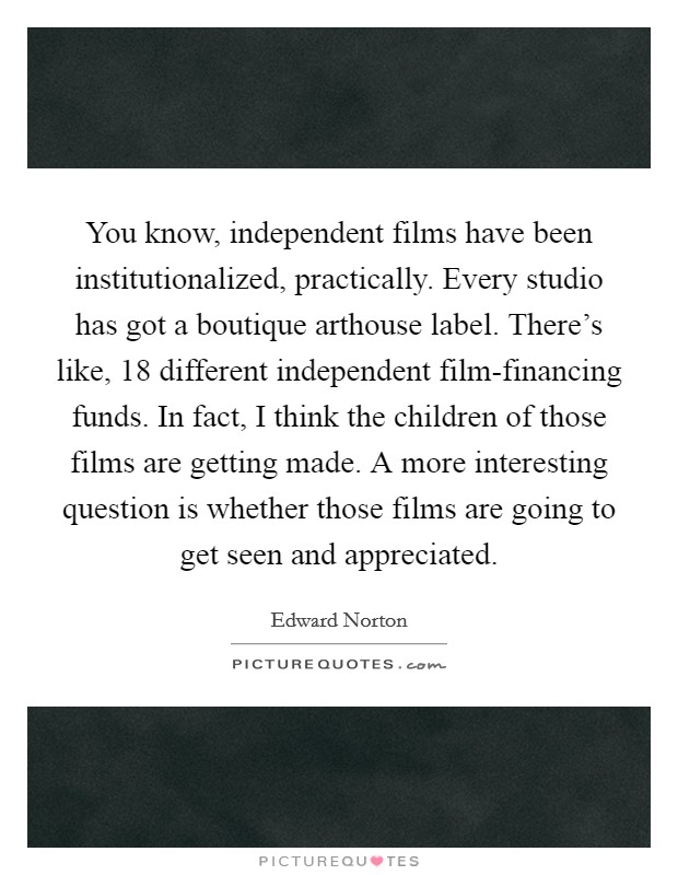 You know, independent films have been institutionalized, practically. Every studio has got a boutique arthouse label. There's like, 18 different independent film-financing funds. In fact, I think the children of those films are getting made. A more interesting question is whether those films are going to get seen and appreciated. Picture Quote #1