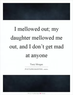 I mellowed out; my daughter mellowed me out, and I don’t get mad at anyone Picture Quote #1