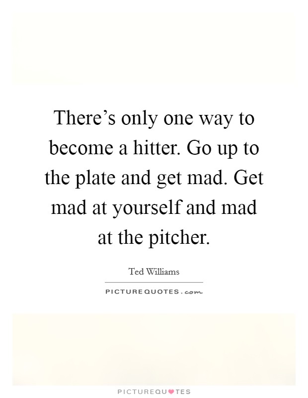 There's only one way to become a hitter. Go up to the plate and get mad. Get mad at yourself and mad at the pitcher. Picture Quote #1
