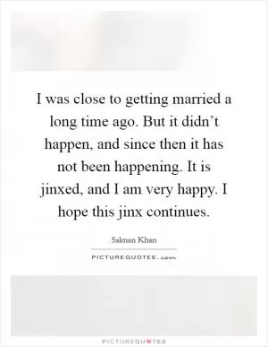 I was close to getting married a long time ago. But it didn’t happen, and since then it has not been happening. It is jinxed, and I am very happy. I hope this jinx continues Picture Quote #1