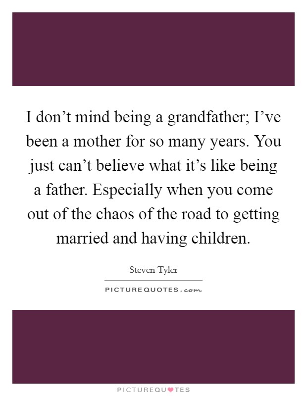 I don't mind being a grandfather; I've been a mother for so many years. You just can't believe what it's like being a father. Especially when you come out of the chaos of the road to getting married and having children. Picture Quote #1