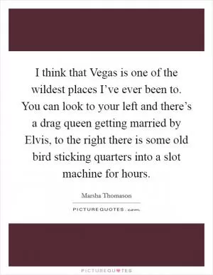 I think that Vegas is one of the wildest places I’ve ever been to. You can look to your left and there’s a drag queen getting married by Elvis, to the right there is some old bird sticking quarters into a slot machine for hours Picture Quote #1