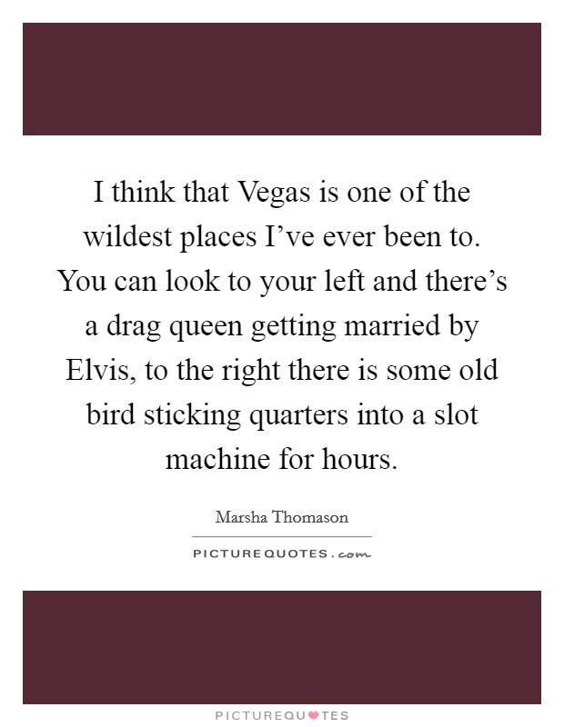 I think that Vegas is one of the wildest places I've ever been to. You can look to your left and there's a drag queen getting married by Elvis, to the right there is some old bird sticking quarters into a slot machine for hours. Picture Quote #1