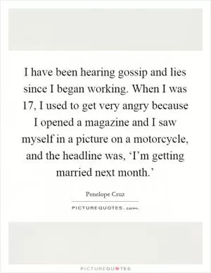 I have been hearing gossip and lies since I began working. When I was 17, I used to get very angry because I opened a magazine and I saw myself in a picture on a motorcycle, and the headline was, ‘I’m getting married next month.’ Picture Quote #1