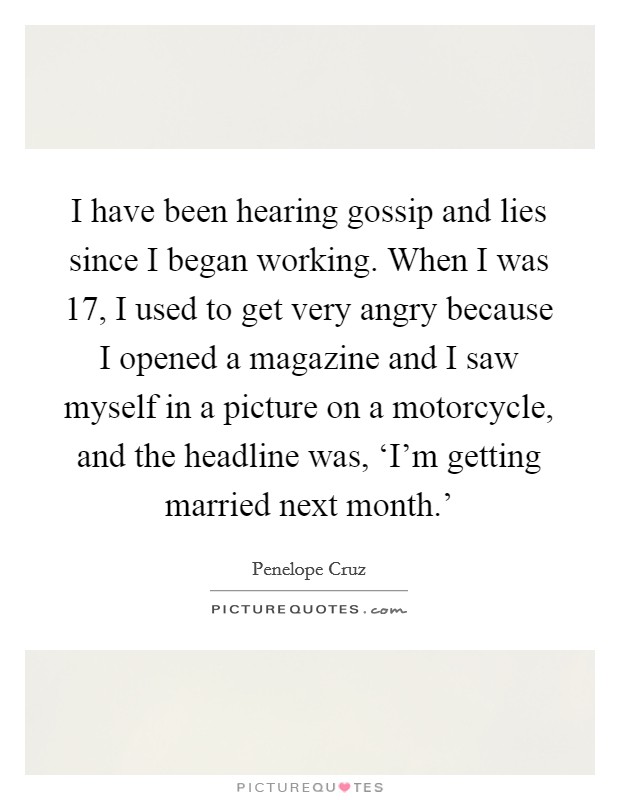 I have been hearing gossip and lies since I began working. When I was 17, I used to get very angry because I opened a magazine and I saw myself in a picture on a motorcycle, and the headline was, ‘I'm getting married next month.' Picture Quote #1