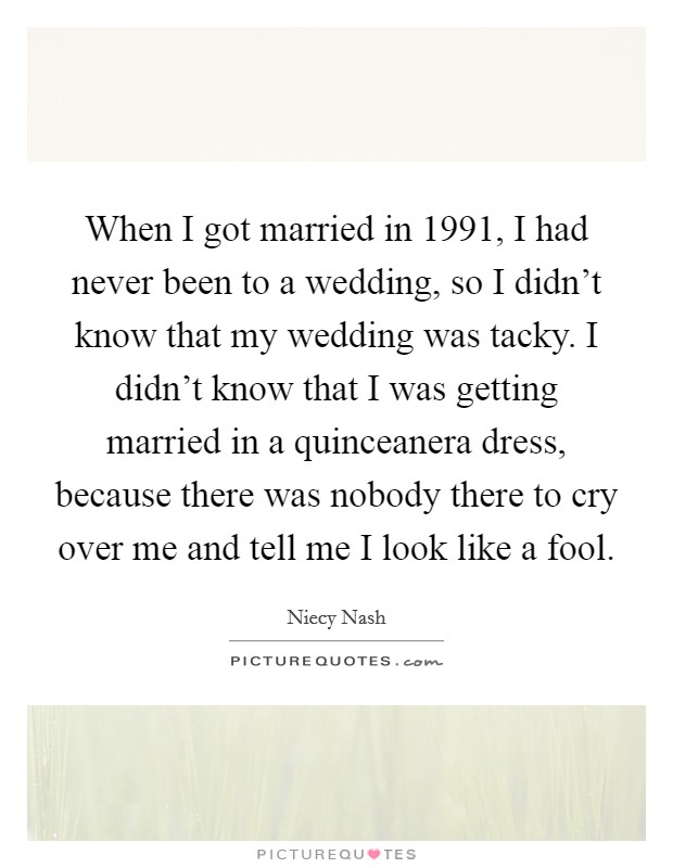 When I got married in 1991, I had never been to a wedding, so I didn't know that my wedding was tacky. I didn't know that I was getting married in a quinceanera dress, because there was nobody there to cry over me and tell me I look like a fool. Picture Quote #1