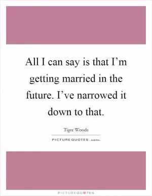 All I can say is that I’m getting married in the future. I’ve narrowed it down to that Picture Quote #1