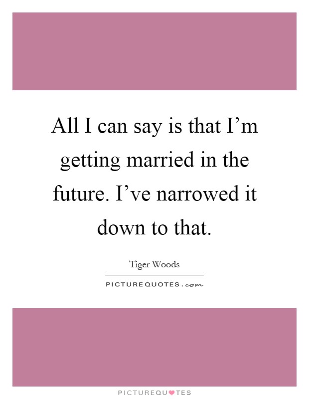 All I can say is that I'm getting married in the future. I've narrowed it down to that. Picture Quote #1