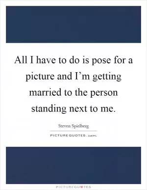 All I have to do is pose for a picture and I’m getting married to the person standing next to me Picture Quote #1