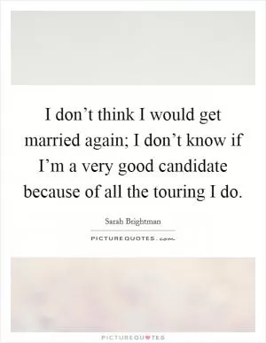 I don’t think I would get married again; I don’t know if I’m a very good candidate because of all the touring I do Picture Quote #1