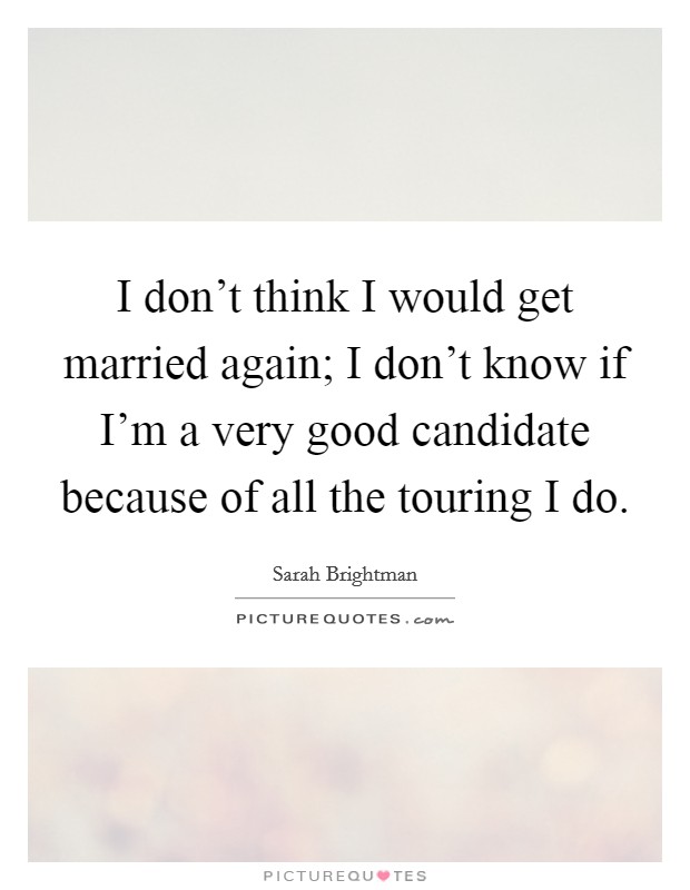 I don't think I would get married again; I don't know if I'm a very good candidate because of all the touring I do. Picture Quote #1