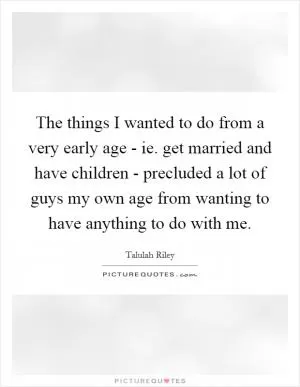 The things I wanted to do from a very early age - ie. get married and have children - precluded a lot of guys my own age from wanting to have anything to do with me Picture Quote #1