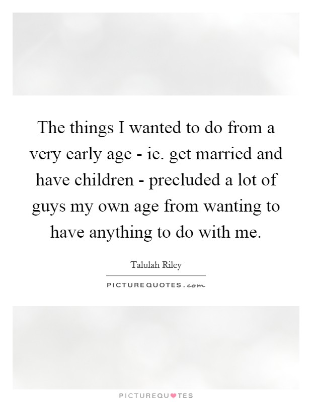 The things I wanted to do from a very early age - ie. get married and have children - precluded a lot of guys my own age from wanting to have anything to do with me. Picture Quote #1
