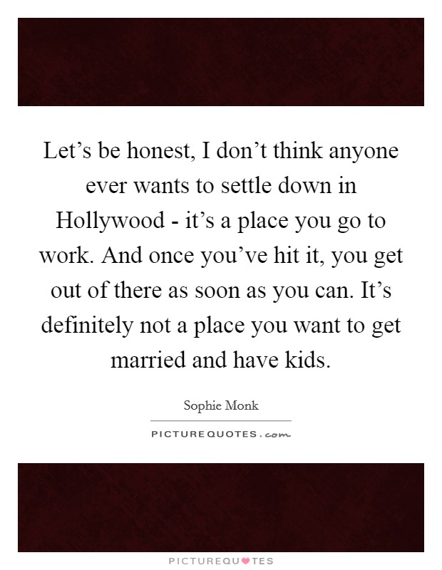 Let's be honest, I don't think anyone ever wants to settle down in Hollywood - it's a place you go to work. And once you've hit it, you get out of there as soon as you can. It's definitely not a place you want to get married and have kids. Picture Quote #1