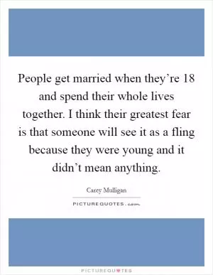 People get married when they’re 18 and spend their whole lives together. I think their greatest fear is that someone will see it as a fling because they were young and it didn’t mean anything Picture Quote #1