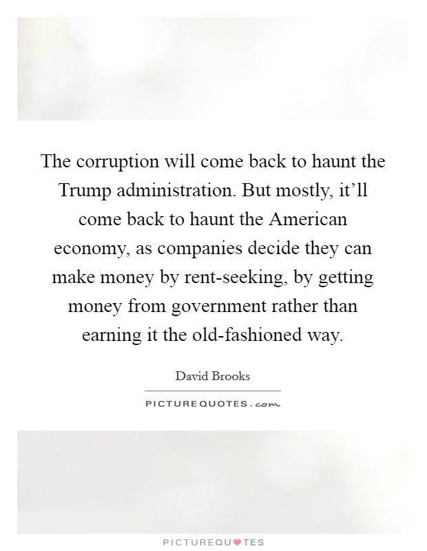 The corruption will come back to haunt the Trump administration. But mostly, it'll come back to haunt the American economy, as companies decide they can make money by rent-seeking, by getting money from government rather than earning it the old-fashioned way. Picture Quote #1