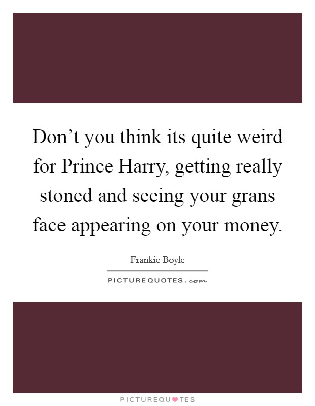 Don't you think its quite weird for Prince Harry, getting really stoned and seeing your grans face appearing on your money. Picture Quote #1