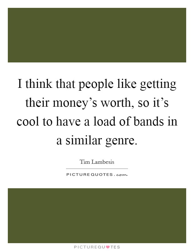 I think that people like getting their money's worth, so it's cool to have a load of bands in a similar genre. Picture Quote #1