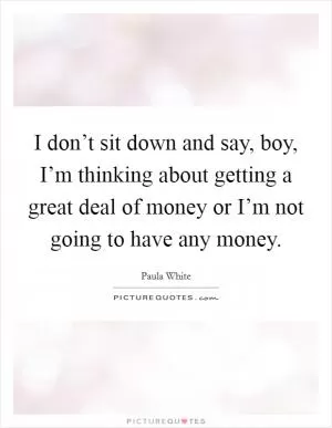 I don’t sit down and say, boy, I’m thinking about getting a great deal of money or I’m not going to have any money Picture Quote #1