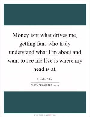 Money isnt what drives me, getting fans who truly understand what I’m about and want to see me live is where my head is at Picture Quote #1