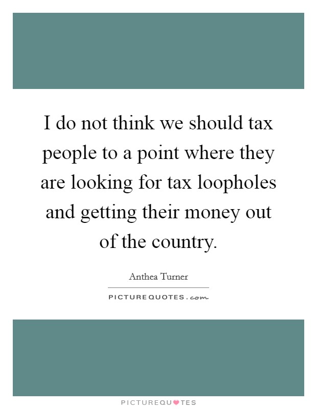 I do not think we should tax people to a point where they are looking for tax loopholes and getting their money out of the country. Picture Quote #1