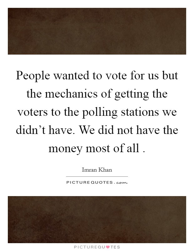 People wanted to vote for us but the mechanics of getting the voters to the polling stations we didn't have. We did not have the money most of all . Picture Quote #1