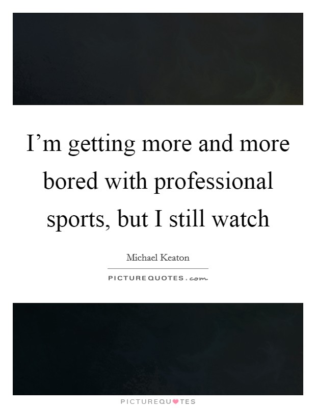 I'm getting more and more bored with professional sports, but I still watch Picture Quote #1