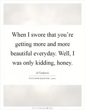 When I swore that you’re getting more and more beautiful everyday. Well, I was only kidding, honey Picture Quote #1