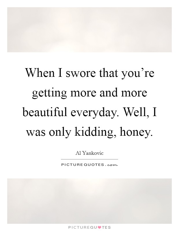When I swore that you're getting more and more beautiful everyday. Well, I was only kidding, honey. Picture Quote #1