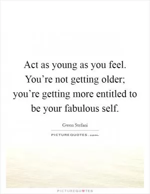 Act as young as you feel. You’re not getting older; you’re getting more entitled to be your fabulous self Picture Quote #1