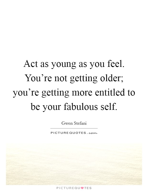 Act as young as you feel. You're not getting older; you're getting more entitled to be your fabulous self. Picture Quote #1