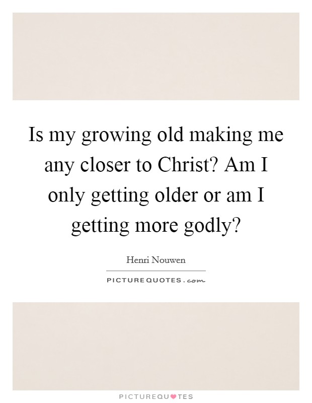 Is my growing old making me any closer to Christ? Am I only getting older or am I getting more godly? Picture Quote #1
