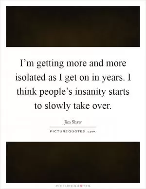 I’m getting more and more isolated as I get on in years. I think people’s insanity starts to slowly take over Picture Quote #1