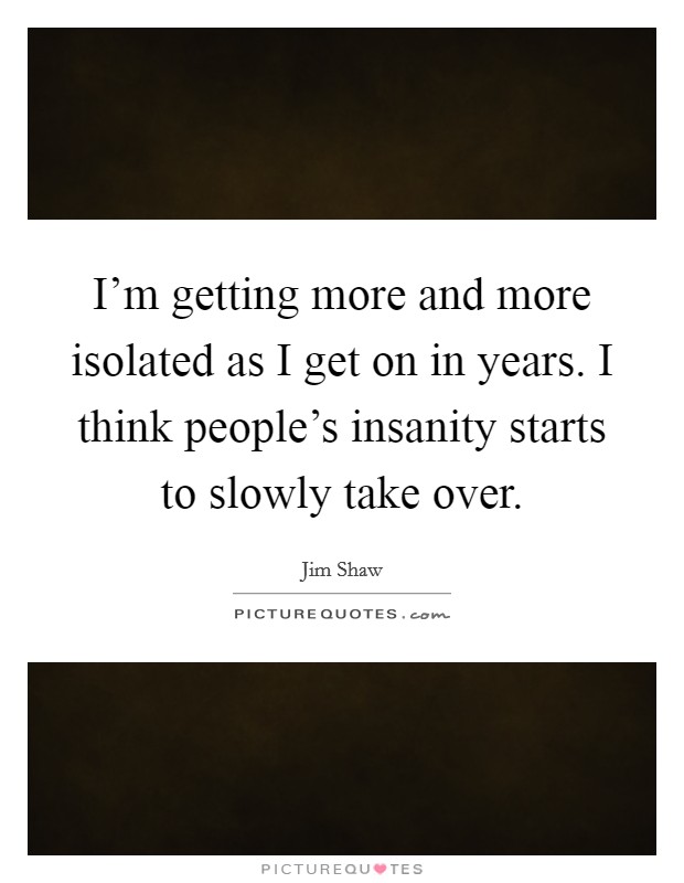 I'm getting more and more isolated as I get on in years. I think people's insanity starts to slowly take over. Picture Quote #1