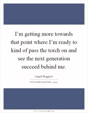 I’m getting more towards that point where I’m ready to kind of pass the torch on and see the next generation succeed behind me Picture Quote #1