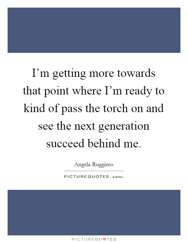 I'm getting more towards that point where I'm ready to kind of pass the torch on and see the next generation succeed behind me. Picture Quote #1