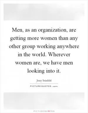 Men, as an organization, are getting more women than any other group working anywhere in the world. Wherever women are, we have men looking into it Picture Quote #1
